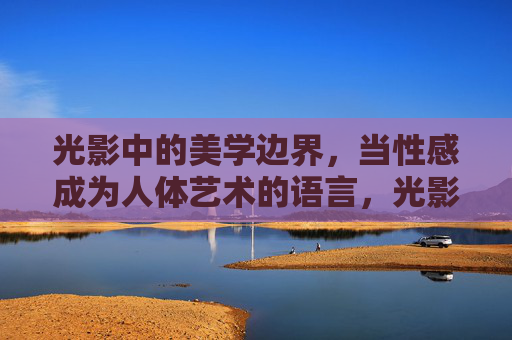 光影中的美学边界,当性感成为人体艺术的语言,光影中的美学边界,性感作为人体艺术的语言 光影中的美学边界,当性感成为人体艺术的语言,光影中的美学边界,性感作为人体艺术的语言