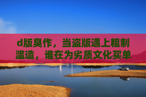 d版臭作,当盗版遇上粗制滥造,谁在为劣质文化买单?盗版遇上粗制滥造,劣质文化谁买单? d版臭作,当盗版遇上粗制滥造,谁在为劣质文化买单?盗版遇上粗制滥造,劣质文化谁买单?