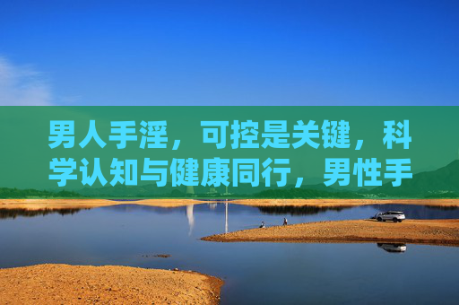 男人手淫,可控是关键,科学认知与健康同行,男性手淫,可控是关键,科学认知伴健康 男人手淫,可控是关键,科学认知与健康同行,男性手淫,可控是关键,科学认知伴健康