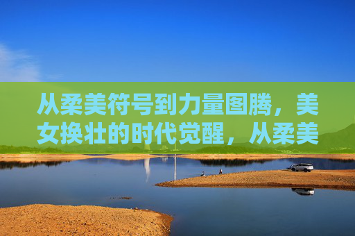 从柔美符号到力量图腾,美女换壮的时代觉醒,从柔美符号到力量图腾,美女换壮的时代觉醒 从柔美符号到力量图腾,美女换壮的时代觉醒,从柔美符号到力量图腾,美女换壮的时代觉醒