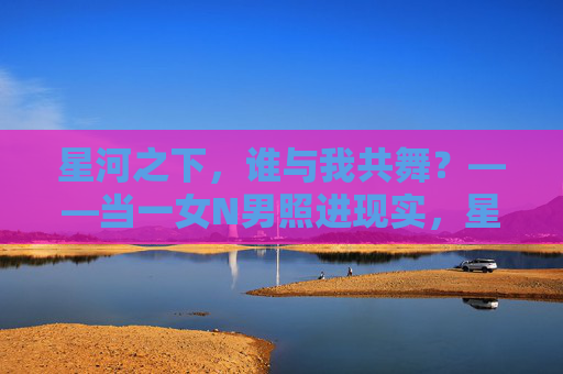 星河之下，谁与我共舞？——当一女N男照进现实，星河共舞，一女N男照进现实