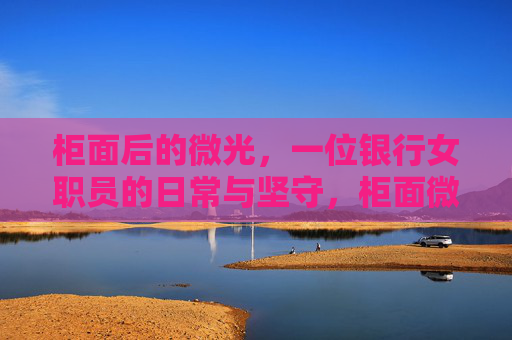 柜面后的微光,一位银行女职员的日常与坚守,柜面微光里的坚守日常 柜面后的微光,一位银行女职员的日常与坚守,柜面微光里的坚守日常