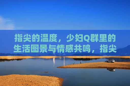 指尖的温度,少妇Q群里的生活图景与情感共鸣,指尖的温度,少妇Q群的生活图景与情感共鸣 指尖的温度,少妇Q群里的生活图景与情感共鸣,指尖的温度,少妇Q群的生活图景与情感共鸣