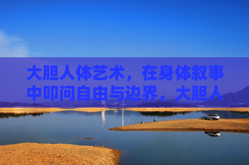 大胆人体艺术,在身体叙事中叩问自由与边界,大胆人体艺术,身体叙事中的自由与边界叩问 大胆人体艺术,在身体叙事中叩问自由与边界,大胆人体艺术,身体叙事中的自由与边界叩问