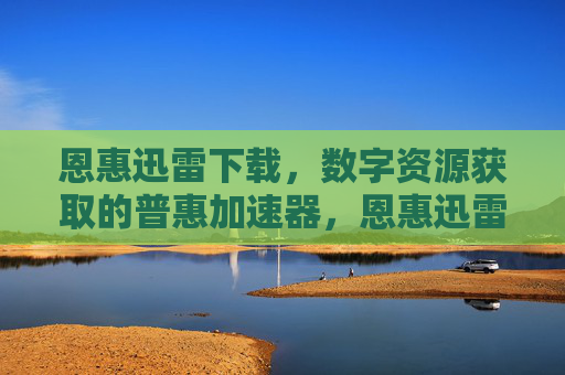 恩惠迅雷下载，数字资源获取的普惠加速器，恩惠迅雷下载，数字资源获取的普惠加速器