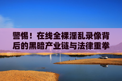 警惕！在线全裸淫乱录像背后的黑暗产业链与法律重拳