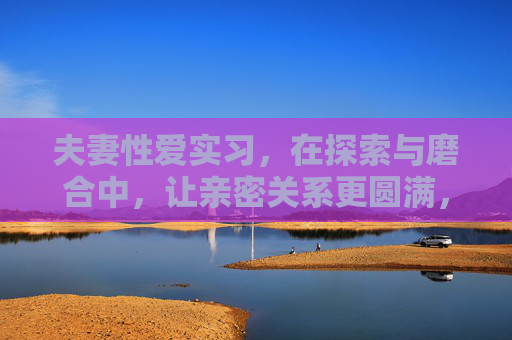 夫妻性爱实习，在探索与磨合中，让亲密关系更圆满，夫妻性爱实习，在探索磨合中圆满亲密关系