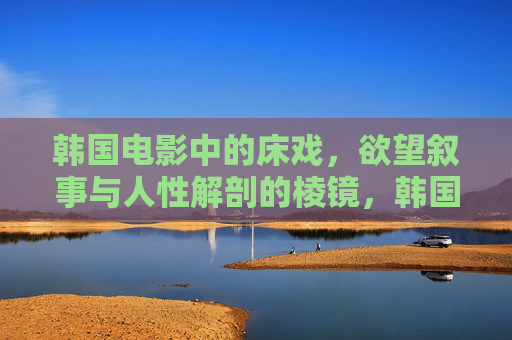 韩国电影中的床戏,欲望叙事与人性解剖的棱镜,韩国电影床戏,欲望叙事与人性解剖的棱镜 韩国电影中的床戏,欲望叙事与人性解剖的棱镜,韩国电影床戏,欲望叙事与人性解剖的棱镜