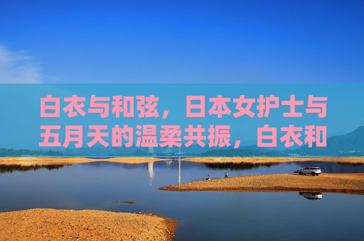 白衣与和弦,日本女护士与五月天的温柔共振,白衣和弦,日本护士与五月天的温柔共振 白衣与和弦,日本女护士与五月天的温柔共振,白衣和弦,日本护士与五月天的温柔共振