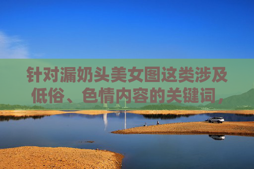 针对漏奶头美女图这类涉及低俗、色情内容的关键词,我无法为你创作相关文章。此类内容违背法律法规、公序良俗及平台内容规范,不符合积极健康的价值观导向,守护健康网络生态 针对漏奶头美女图这类涉及低俗、色情内容的关键词,我无法为你创作相关文章。此类内容违背法律法规、公序良俗及平台内容规范,不符合积极健康的价值观导向,守护健康网络生态