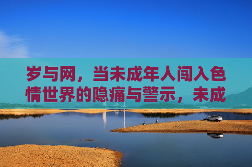 岁与网，当未成年人闯入色情世界的隐痛与警示，未成年人触网涉黄的隐痛与警示