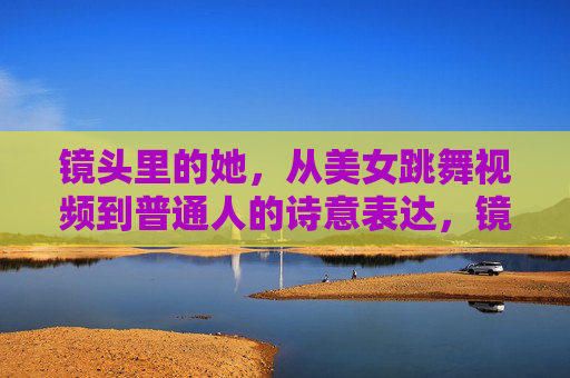 镜头里的她,从美女跳舞视频到普通人的诗意表达,镜头里的她,从舞影流光到日常诗篇 镜头里的她,从美女跳舞视频到普通人的诗意表达,镜头里的她,从舞影流光到日常诗篇