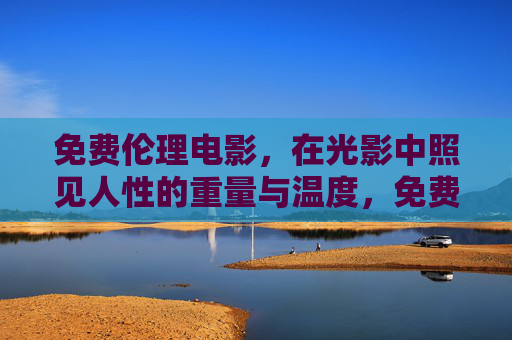 免费伦理电影,在光影中照见人性的重量与温度,免费伦理电影,光影里的人性重量与温度 免费伦理电影,在光影中照见人性的重量与温度,免费伦理电影,光影里的人性重量与温度