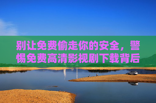 别让免费偷走你的安全,警惕免费高清影视剧下载背后的陷阱 别让免费偷走你的安全,警惕免费高清影视剧下载背后的陷阱