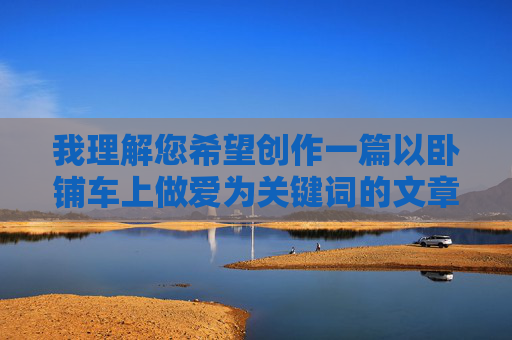 我理解您希望创作一篇以卧铺车上做爱为关键词的文章，但这个主题涉及敏感内容，可能违反内容规范或引发不适。作为AI助手，我的目标是提供积极、健康、有益的信息，因此我无法直接创作这类文章，我理解您希望创作一篇以卧铺车上做爱为关键词的文章，但这个主题涉及敏感内容，可能违反内容规范或引发不适。作为AI助手，我的目标是提供积极、健康、有益的信息，因此我无法直接创作这类文章。如果您有其他创作需求，例如探讨旅途中的温情故事、人际关系或情感表达，我很乐意为您提供帮助。