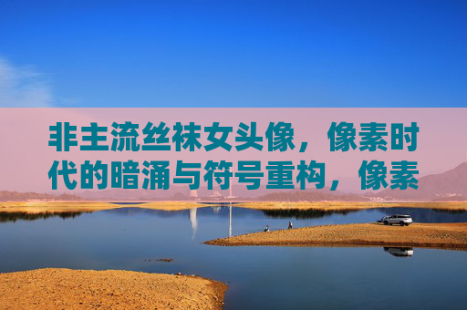 非主流丝袜女头像,像素时代的暗涌与符号重构,像素时代非主流丝袜女头像的符号暗涌与重构 非主流丝袜女头像,像素时代的暗涌与符号重构,像素时代非主流丝袜女头像的符号暗涌与重构