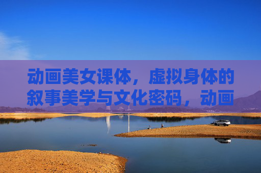 动画美女课体，虚拟身体的叙事美学与文化密码，动画美女虚拟身体的叙事美学与文化密码