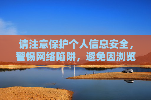 请注意保护个人信息安全,警惕网络陷阱,避免因浏览或传播非法信息而遭受不必要的法律风险和财产损失。 让我们携手共建一个安全、健康、有序的网络环境,守护个人信息安全,警惕网络陷阱共建清朗网络环境 请注意保护个人信息安全,警惕网络陷阱,避免因浏览或传播非法信息而遭受不必要的法律风险和财产损失。 让我们携手共建一个安全、健康、有序的网络环境,守护个人信息安全,警惕网络陷阱共建清朗网络环境