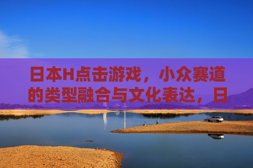 日本H点击游戏,小众赛道的类型融合与文化表达,日本H点击游戏,小众赛道的类型融合与文化表达 日本H点击游戏,小众赛道的类型融合与文化表达,日本H点击游戏,小众赛道的类型融合与文化表达