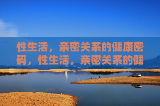 性生活,亲密关系的健康密码,性生活,亲密关系的健康密码 性生活,亲密关系的健康密码,性生活,亲密关系的健康密码