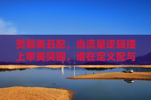荧幕美丑配,当流量逻辑撞上审美突围,谁在定义配与不配?流量逻辑VS审美突围,荧幕CP的配与不配由谁定义? 荧幕美丑配,当流量逻辑撞上审美突围,谁在定义配与不配?流量逻辑VS审美突围,荧幕CP的配与不配由谁定义?