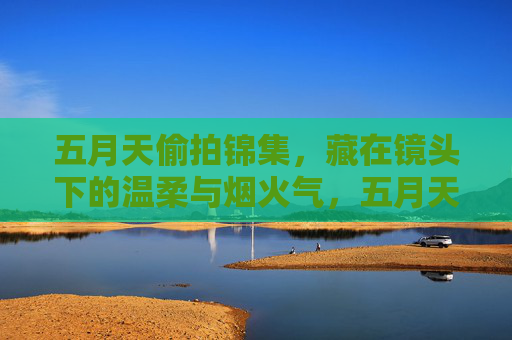 五月天偷拍锦集,藏在镜头下的温柔与烟火气,五月天偷拍里的温柔烟火 五月天偷拍锦集,藏在镜头下的温柔与烟火气,五月天偷拍里的温柔烟火