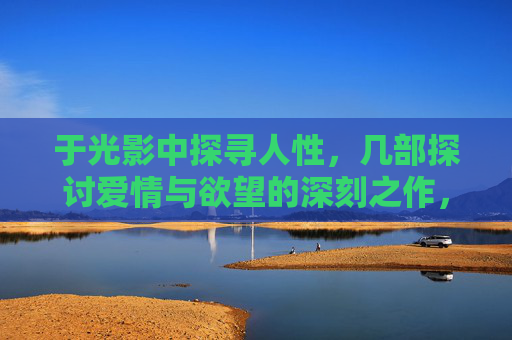 于光影中探寻人性,几部探讨爱情与欲望的深刻之作,光影深处,爱情与欲望的人性之问 于光影中探寻人性,几部探讨爱情与欲望的深刻之作,光影深处,爱情与欲望的人性之问