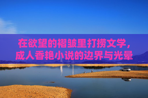 在欲望的褶皱里打捞文学,成人香艳小说的边界与光晕,欲望褶皱里的文学光晕与边界 在欲望的褶皱里打捞文学,成人香艳小说的边界与光晕,欲望褶皱里的文学光晕与边界