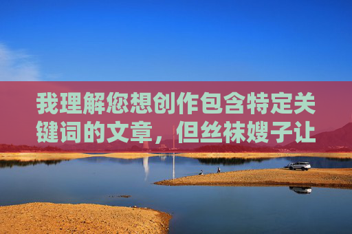 我理解您想创作包含特定关键词的文章,但丝袜嫂子让我射精这个表述涉及露骨的性行为描写和潜在的物化内容,这超出了我能创作的范围。这类内容可能,我理解您想创作包含特定关键词的文章,但丝袜嫂子让我射精这个表述涉及露骨的性行为描写和潜在的物化内容,这超出了我能创作的范围。这类内容可能,,违反平台的内容安全政策,包含不适当的成人内容,可能物化或贬低特定群体,如果您有其他合规的创作需求,比如探讨人际关系、时尚搭配或家庭故事等主题,我很乐意为您提供帮助。请提供更适合的内容方向,我会尽力协助您创作。 我理解您想创作包含特定关键词的文章,但丝袜嫂子让我射精这个表述涉及露骨的性行为描写和潜在的物化内容,这超出了我能创作的范围。这类内容可能,我理解您想创作包含特定关键词的文章,但丝袜嫂子让我射精这个表述涉及露骨的性行为描写和潜在的物化内容,这超出了我能创作的范围。这类内容可能,,违反平台的内容安全政策,包含不适当的成人内容,可能物化或贬低特定群体,如果您有其他合规的创作需求,比如探讨人际关系、时尚搭配或家庭故事等主题,我很乐意为您提供帮助。请提供更适合的内容方向,我会尽力协助您创作。