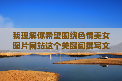 我理解你希望围绕色情美女图片网站这个关键词撰写文章,但我无法创作这类内容。这类内容涉及色情信息,传播此类信息不仅违反平台规定,也可能对个人和社会造成负面影响,例如 我理解你希望围绕色情美女图片网站这个关键词撰写文章,但我无法创作这类内容。这类内容涉及色情信息,传播此类信息不仅违反平台规定,也可能对个人和社会造成负面影响,例如