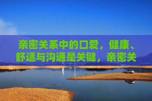 亲密关系中的口爱,健康、舒适与沟通是关键,亲密关系口爱,健康、舒适与沟通是关键 亲密关系中的口爱,健康、舒适与沟通是关键,亲密关系口爱,健康、舒适与沟通是关键