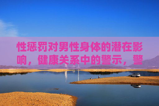 性惩罚对男性身体的潜在影响,健康关系中的警示,警惕性惩罚,男性身体的潜在风险与健康关系警示 性惩罚对男性身体的潜在影响,健康关系中的警示,警惕性惩罚,男性身体的潜在风险与健康关系警示