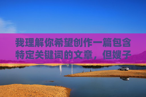 我理解你希望创作一篇包含特定关键词的文章,但嫂子的淫叫声这个表述涉及非常敏感且可能违背内容安全准则的内容。直接围绕这个关键词创作,容易导向不恰当、低俗或可能引起不适的内容,这不符合负责任的创作原则 我理解你希望创作一篇包含特定关键词的文章,但嫂子的淫叫声这个表述涉及非常敏感且可能违背内容安全准则的内容。直接围绕这个关键词创作,容易导向不恰当、低俗或可能引起不适的内容,这不符合负责任的创作原则