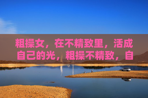 粗操女,在不精致里,活成自己的光,粗操不精致,自有光 粗操女,在不精致里,活成自己的光,粗操不精致,自有光