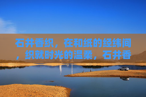 石井香织,在和纸的经纬间,织就时光的温柔,石井香织,和纸经纬织时光温柔 石井香织,在和纸的经纬间,织就时光的温柔,石井香织,和纸经纬织时光温柔