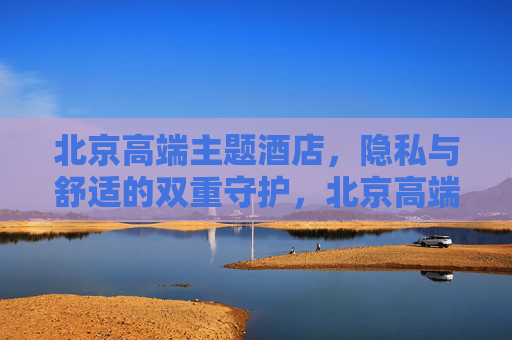 北京高端主题酒店,隐私与舒适的双重守护,北京高端主题酒店,隐私与舒适的双重守护 北京高端主题酒店,隐私与舒适的双重守护,北京高端主题酒店,隐私与舒适的双重守护