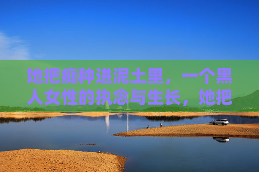 她把痴种进泥土里,一个黑人女性的执念与生长,她把痴种进泥土,黑人女性的执念生长 她把痴种进泥土里,一个黑人女性的执念与生长,她把痴种进泥土,黑人女性的执念生长