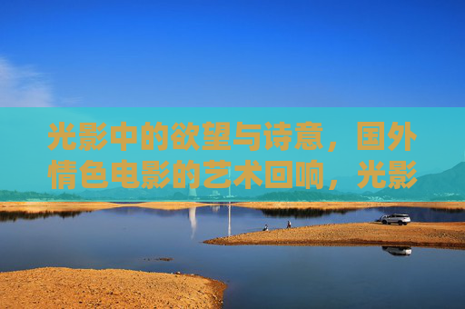 光影中的欲望与诗意,国外情色电影的艺术回响,光影诗语,国外情色电影的欲望美学回响 光影中的欲望与诗意,国外情色电影的艺术回响,光影诗语,国外情色电影的欲望美学回响