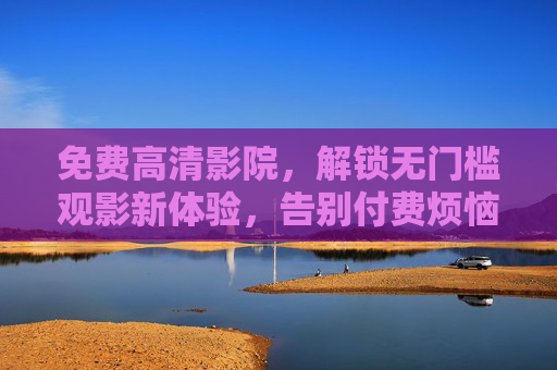 免费高清影院,解锁无门槛观影新体验,告别付费烦恼!免费高清影院,无门槛观影,告别付费烦恼! 免费高清影院,解锁无门槛观影新体验,告别付费烦恼!免费高清影院,无门槛观影,告别付费烦恼!