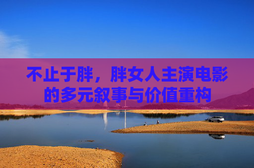 不止于胖,胖女人主演电影的多元叙事与价值重构 不止于胖,胖女人主演电影的多元叙事与价值重构