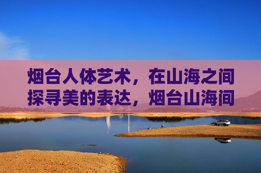 烟台人体艺术,在山海之间探寻美的表达,烟台山海间,人体艺术的美学探寻 烟台人体艺术,在山海之间探寻美的表达,烟台山海间,人体艺术的美学探寻