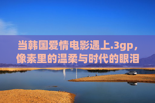 当韩国爱情电影遇上.3gp，像素里的温柔与时代的眼泪，3gp里的韩爱情，像素温柔与时代眼泪