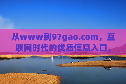 从www到97gao.com,互联网时代的优质信息入口,从www到97gao.com,互联网时代的优质信息入口 从www到97gao.com,互联网时代的优质信息入口,从www到97gao.com,互联网时代的优质信息入口