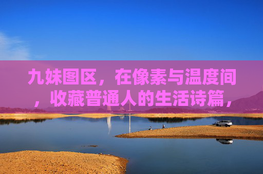九妹图区，在像素与温度间，收藏普通人的生活诗篇，九妹图区，像素与温度，收藏普通人的生活诗篇