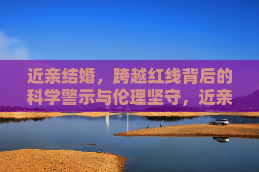 近亲结婚,跨越红线背后的科学警示与伦理坚守,近亲结婚,跨越红线的科学警示与伦理坚守 近亲结婚,跨越红线背后的科学警示与伦理坚守,近亲结婚,跨越红线的科学警示与伦理坚守