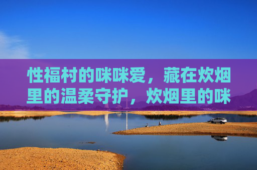 性福村的咪咪爱,藏在炊烟里的温柔守护,炊烟里的咪咪爱,性福村的温柔守护 性福村的咪咪爱,藏在炊烟里的温柔守护,炊烟里的咪咪爱,性福村的温柔守护
