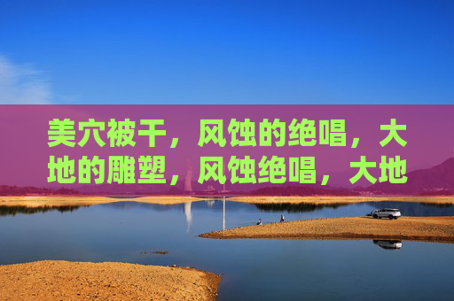 美穴被干,风蚀的绝唱,大地的雕塑,风蚀绝唱,大地的雕塑 美穴被干,风蚀的绝唱,大地的雕塑,风蚀绝唱,大地的雕塑