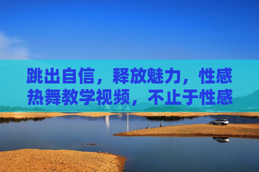 跳出自信,释放魅力,性感热舞教学视频,不止于性感,更是自我表达 跳出自信,释放魅力,性感热舞教学视频,不止于性感,更是自我表达