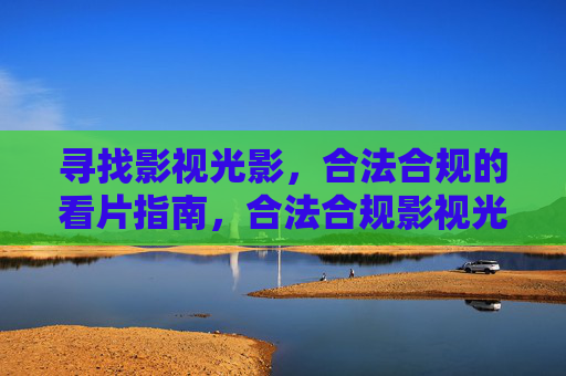 寻找影视光影,合法合规的看片指南,合法合规影视光影看片指南 寻找影视光影,合法合规的看片指南,合法合规影视光影看片指南