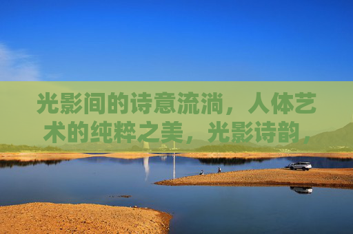 光影间的诗意流淌,人体艺术的纯粹之美,光影诗韵,纯粹人体之美 光影间的诗意流淌,人体艺术的纯粹之美,光影诗韵,纯粹人体之美